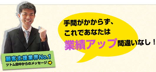 顧客支援業界No.1 ツトム田中からのメッセージ 手間がかからず、これであなたは業績アップ間違いなし! 顧客支援業界No.1 ツトム田中からのメッセージ 手間がかからず、これであなたは業績アップ間違いなし!