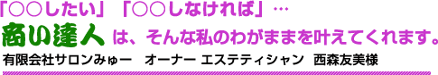 「○○したい」「○○しなければ」…商い達人は、そんな私のわがままを叶えてくれます。 有限会社サロンみゅー オーナー エステティシャン 西森友美様 「○○したい」「○○しなければ」…商い達人は、そんな私のわがままを叶えてくれます。 有限会社サロンみゅー オーナー エステティシャン 西森友美様