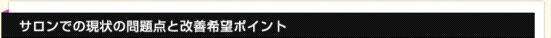 サロンでの現状の問題点と改善希望ポイント サロンでの現状の問題点と改善希望ポイント