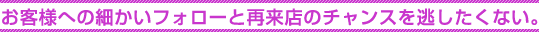 お客様への細かいフォローと再来店のチャンスを逃したくない。 お客様への細かいフォローと再来店のチャンスを逃したくない。