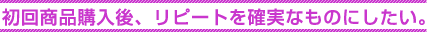 初回商品購入後、リピートを確実なものにしたい。 初回商品購入後、リピートを確実なものにしたい。