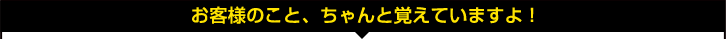 お客様のこと、ちゃんと覚えていますよ! お客様のこと、ちゃんと覚えていますよ!