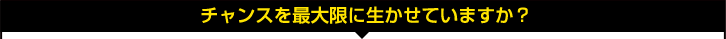チャンスを最大限に生かせていますか? チャンスを最大限に生かせていますか?