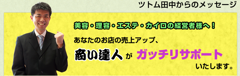 ツトム田中からのメッセージ 美容・理容・エステ・カイロの経営者様へ!あなたのお店の売上アップ、商い達人がガッチリサポートいたします。 ツトム田中からのメッセージ 美容・理容・エステ・カイロの経営者様へ!あなたのお店の売上アップ、商い達人がガッチリサポートいたします。